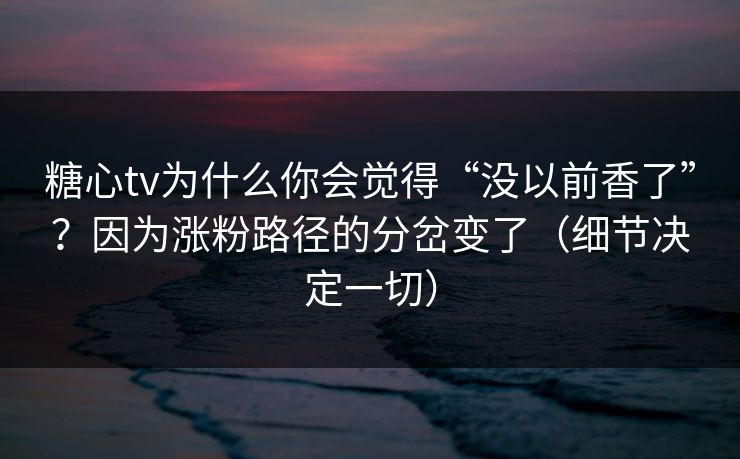 糖心tv为什么你会觉得“没以前香了”？因为涨粉路径的分岔变了（细节决定一切）