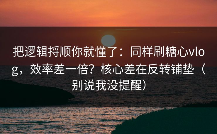把逻辑捋顺你就懂了：同样刷糖心vlog，效率差一倍？核心差在反转铺垫（别说我没提醒）