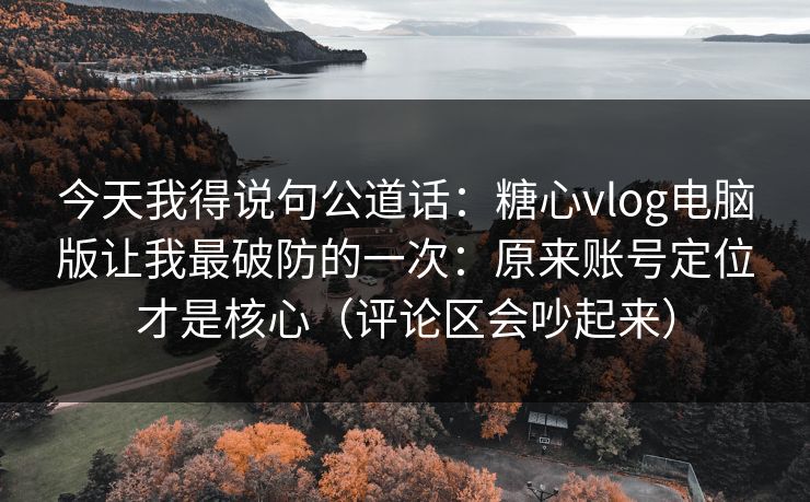 今天我得说句公道话：糖心vlog电脑版让我最破防的一次：原来账号定位才是核心（评论区会吵起来）