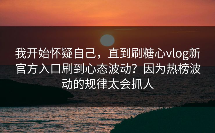 我开始怀疑自己，直到刷糖心vlog新官方入口刷到心态波动？因为热榜波动的规律太会抓人