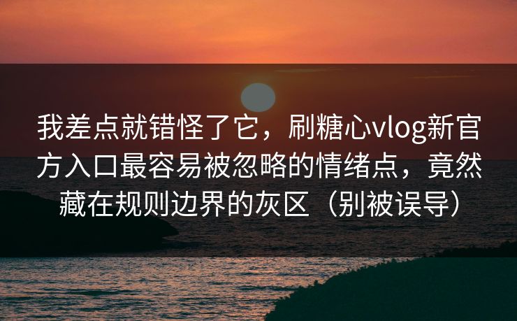 我差点就错怪了它，刷糖心vlog新官方入口最容易被忽略的情绪点，竟然藏在规则边界的灰区（别被误导）
