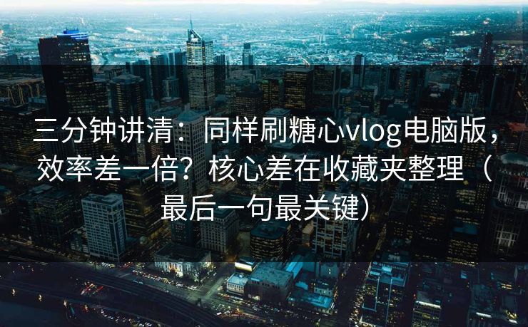 三分钟讲清：同样刷糖心vlog电脑版，效率差一倍？核心差在收藏夹整理（最后一句最关键）