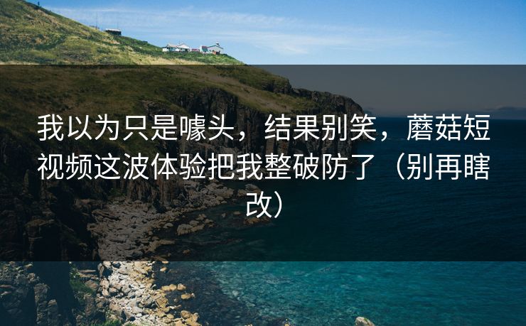 我以为只是噱头，结果别笑，蘑菇短视频这波体验把我整破防了（别再瞎改）