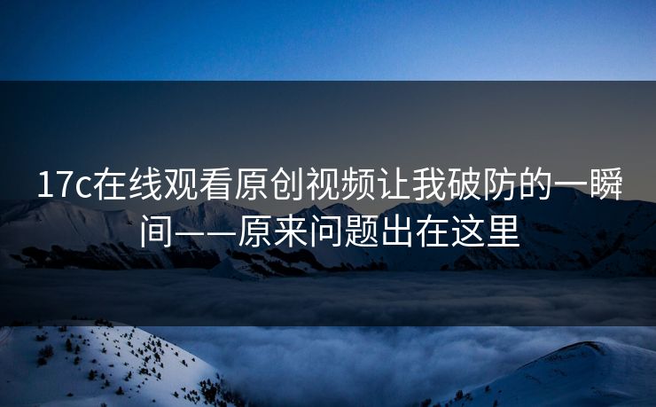 17c在线观看原创视频让我破防的一瞬间——原来问题出在这里