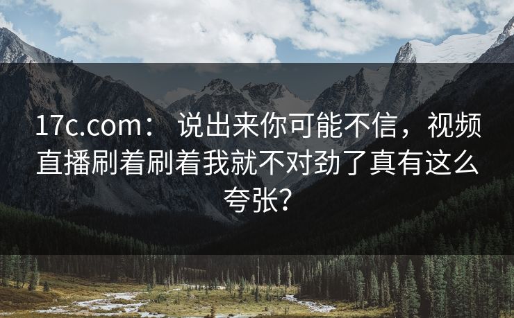 17c.com： 说出来你可能不信，视频直播刷着刷着我就不对劲了真有这么夸张？